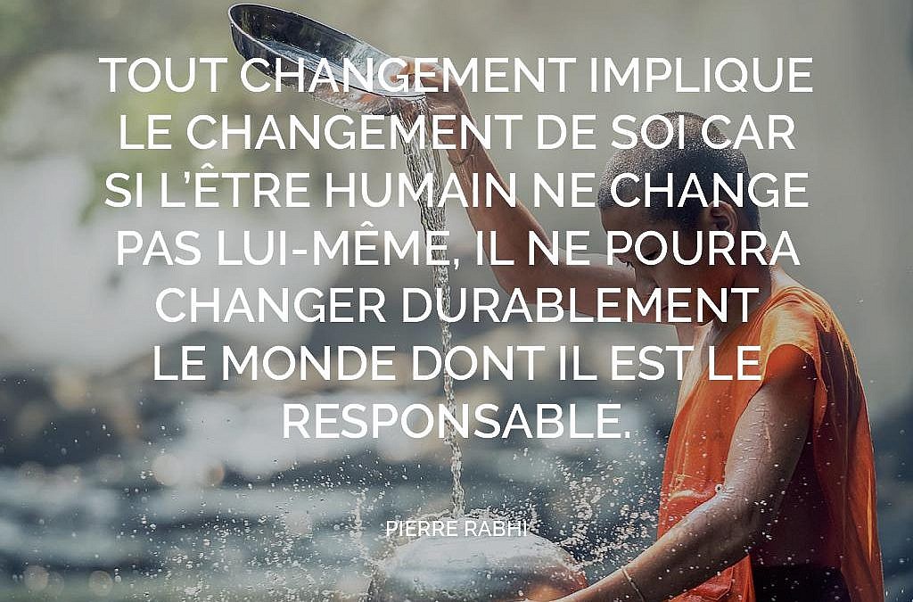 Tout changement implique le changement de soi car si l'être humain ne change pas lui-même, il ne pourra changer durablement le monde dont il est le responsable. (Pierre Rabhi)